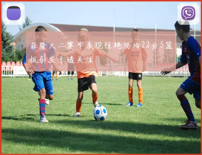 菲隆大二赛季表现惊艳场均22分5篮板引发乐透关注