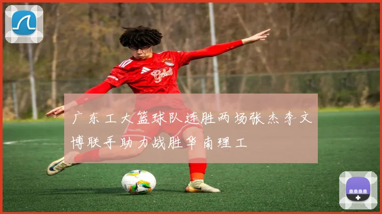 广东工大篮球队连胜两场张杰李文博联手助力战胜华南理工