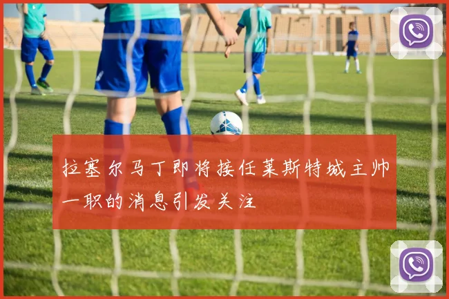 拉塞尔马丁即将接任莱斯特城主帅一职的消息引发关注