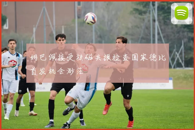 姆巴佩接受核磁共振检查国家德比首发机会渺茫