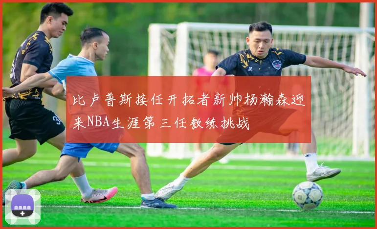 比卢普斯接任开拓者新帅杨瀚森迎来NBA生涯第三任教练挑战