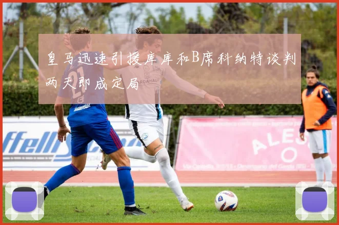 皇马迅速引援库库和B席科纳特谈判两天即成定局