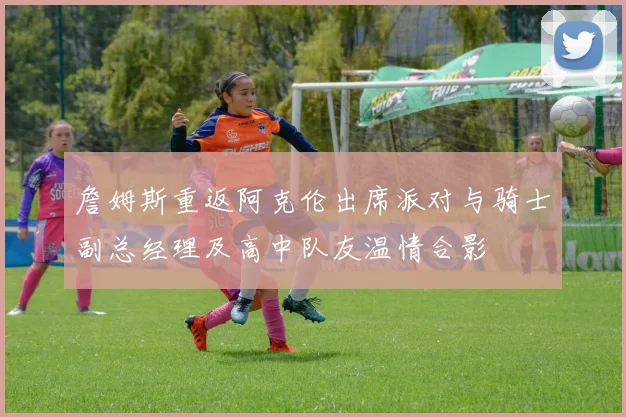 詹姆斯重返阿克伦出席派对与骑士副总经理及高中队友温情合影