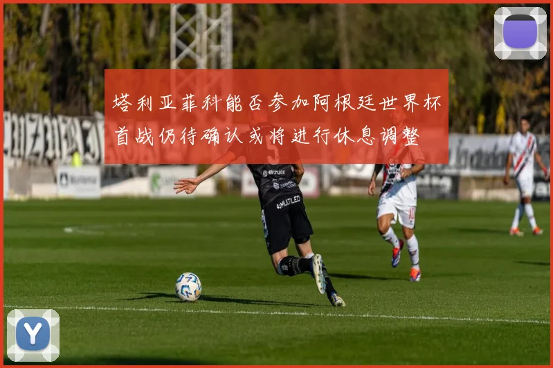 塔利亚菲科能否参加阿根廷世界杯首战仍待确认或将进行休息调整