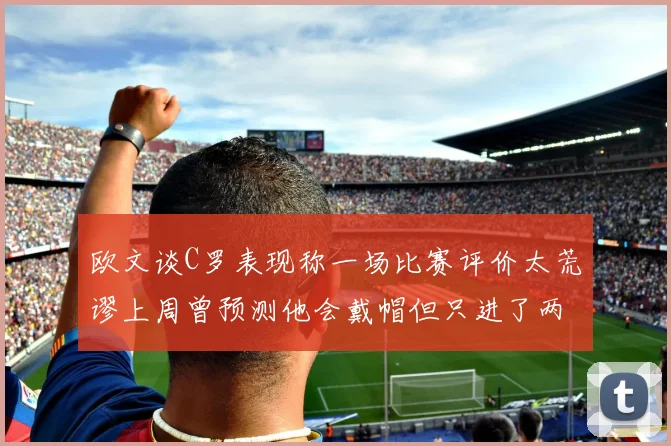欧文谈C罗表现称一场比赛评价太荒谬上周曾预测他会戴帽但只进了两个球