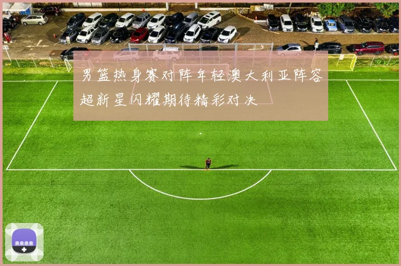 男篮热身赛对阵年轻澳大利亚阵容超新星闪耀期待精彩对决