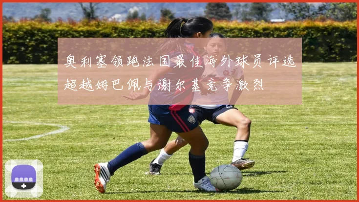 奥利塞领跑法国最佳海外球员评选超越姆巴佩与谢尔基竞争激烈