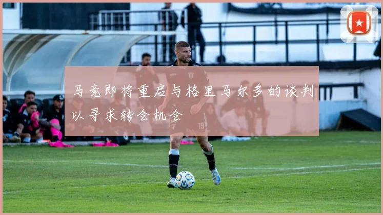 马竞即将重启与格里马尔多的谈判以寻求转会机会