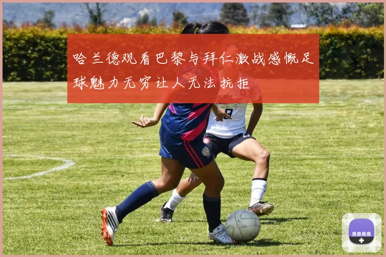 哈兰德观看巴黎与拜仁激战感慨足球魅力无穷让人无法抗拒