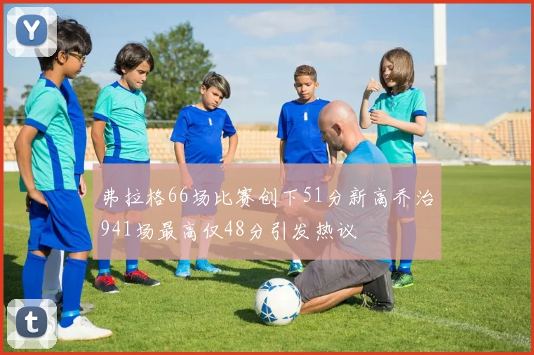 弗拉格66场比赛创下51分新高乔治941场最高仅48分引发热议
