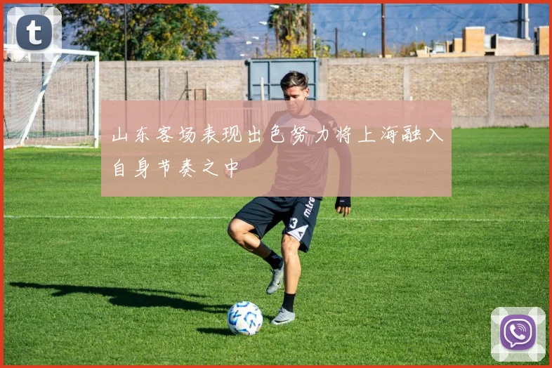 山东客场表现出色努力将上海融入自身节奏之中
