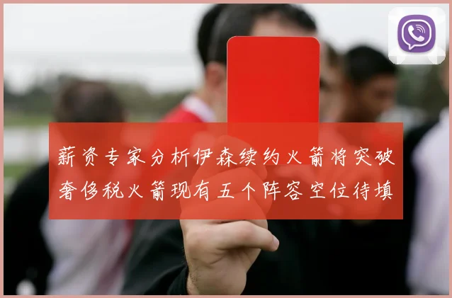 薪资专家分析伊森续约火箭将突破奢侈税火箭现有五个阵容空位待填补