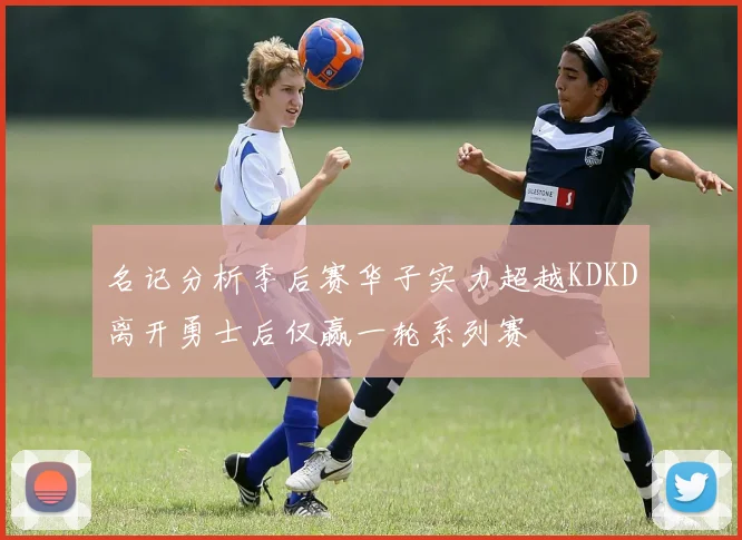 名记分析季后赛华子实力超越KDKD离开勇士后仅赢一轮系列赛