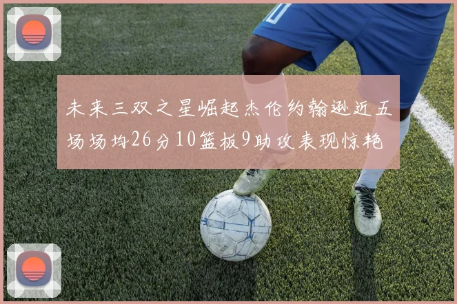 未来三双之星崛起杰伦约翰逊近五场场均26分10篮板9助攻表现惊艳