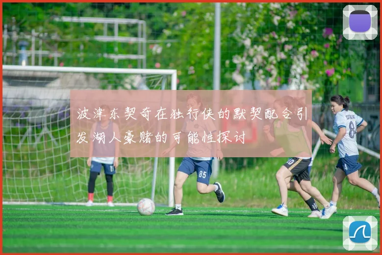 波津东契奇在独行侠的默契配合引发湖人豪赌的可能性探讨