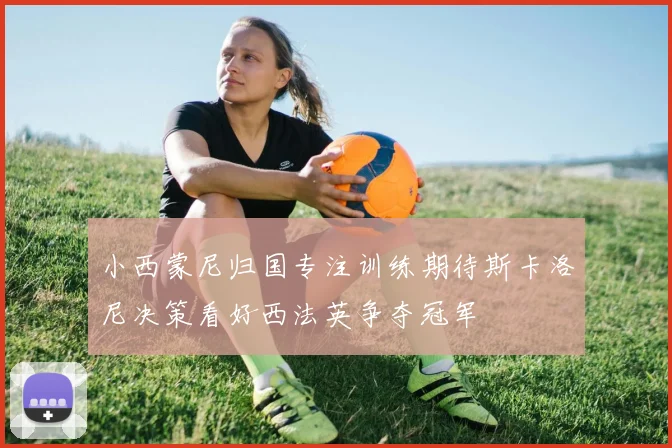 小西蒙尼归国专注训练期待斯卡洛尼决策看好西法英争夺冠军