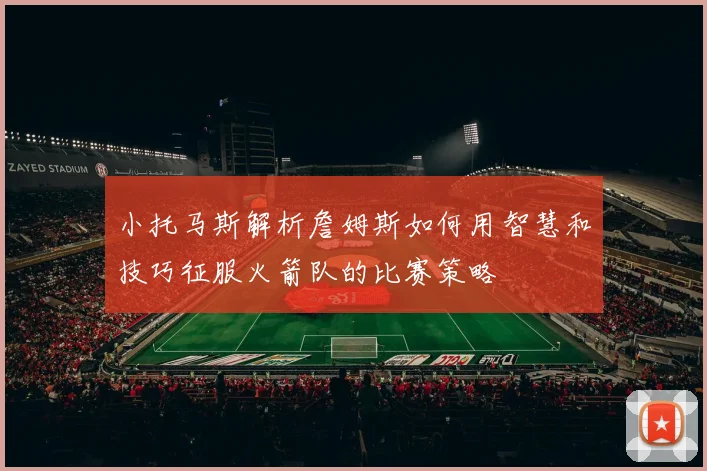 小托马斯解析詹姆斯如何用智慧和技巧征服火箭队的比赛策略