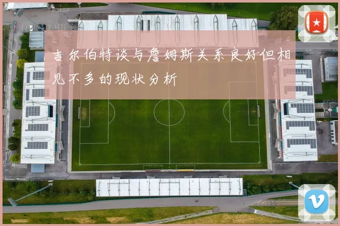吉尔伯特谈与詹姆斯关系良好但相见不多的现状分析