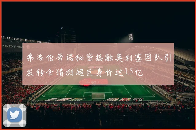 弗洛伦蒂诺秘密接触奥利塞团队引发转会猜测超巨身价达15亿