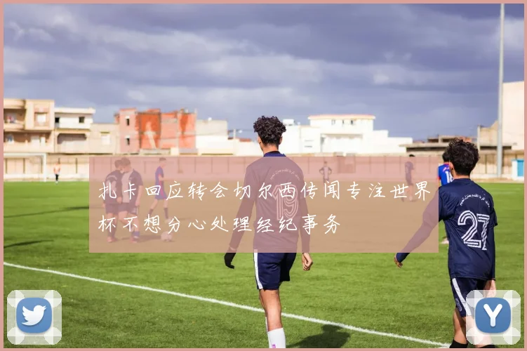 扎卡回应转会切尔西传闻专注世界杯不想分心处理经纪事务