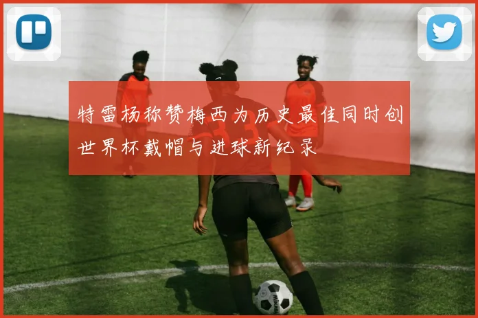 特雷杨称赞梅西为历史最佳同时创世界杯戴帽与进球新纪录
