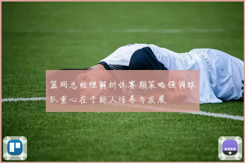 篮网总经理解析休赛期策略强调球队重心在于新人培养与发展